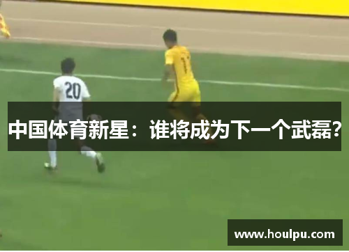 中国体育新星：谁将成为下一个武磊？